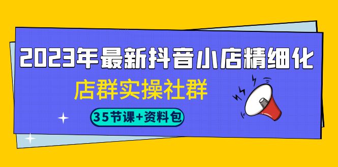 2023年最新抖音小店精细化-店群实操社群（35节课 资料包）