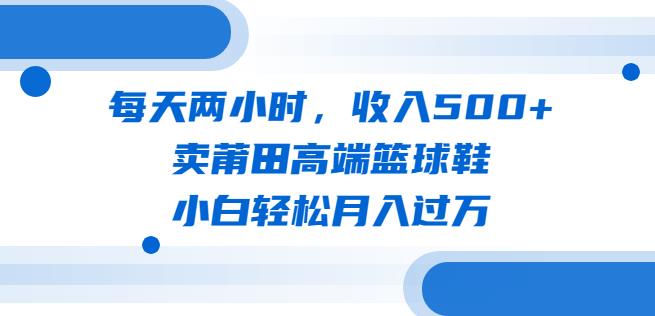 每天两小时，收入500 ，卖莆田高端篮球鞋，小白轻松月入过万（教程 素材）【揭秘】