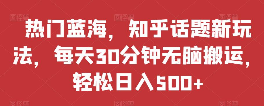 热门蓝海，知乎话题新玩法，每天30分钟无脑搬运，轻松日入500 【揭秘】