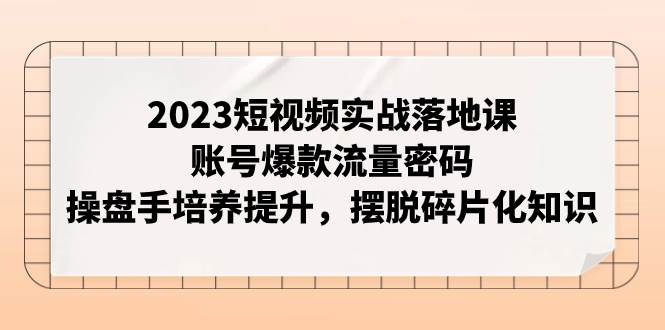 （7757期）2023短视频实战落地课，账号爆款流量密码，操盘手培养提升，摆脱碎片化知识