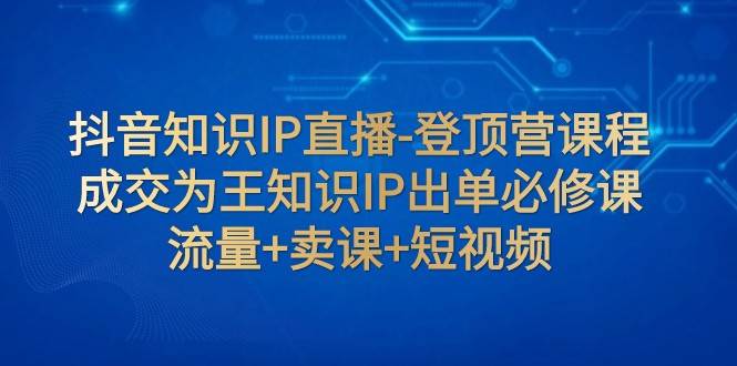 抖音知识IP直播-登顶营课程：成交为王知识IP出单必修课 流量 卖课 短视频