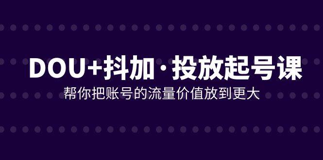 （7985期）DOU 抖加投放起号课，帮你把账号的流量价值放到更大（21节课）