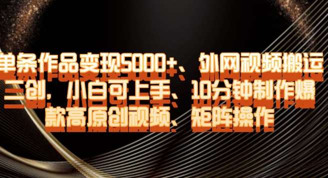 单条作品变现5000 、外网视频搬运二创，小白可上手，10分钟制作爆款高原创视频，矩阵操作【揭秘】