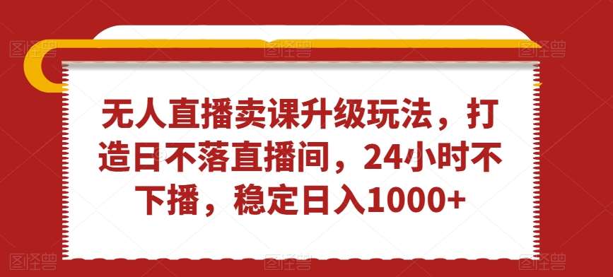 无人直播卖课升级玩法，打造日不落直播间，24小时不下播，稳定日入1000 【揭秘】