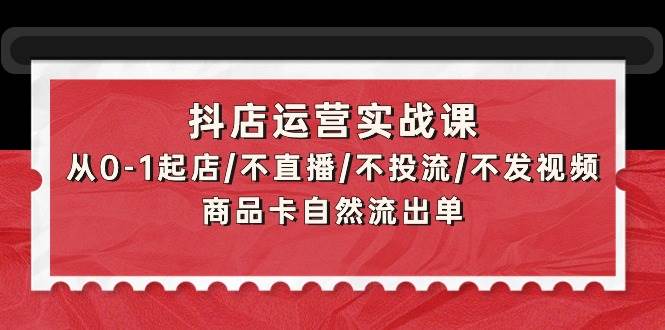 （9705期）抖店运营实战课：从0-1起店/不直播/不投流/不发视频/商品卡自然流出单