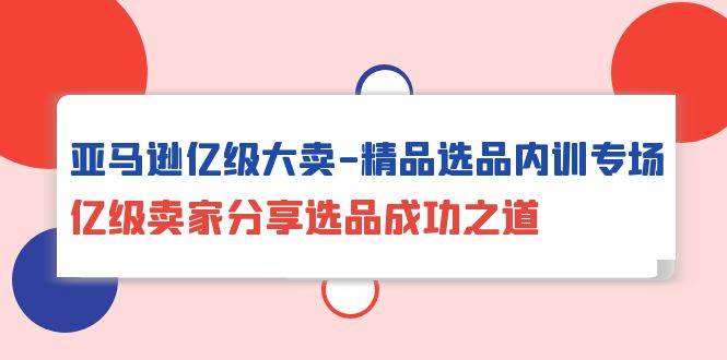 （10034期）亚马逊亿级大卖-精品选品内训专场，亿级卖家分享选品成功之道