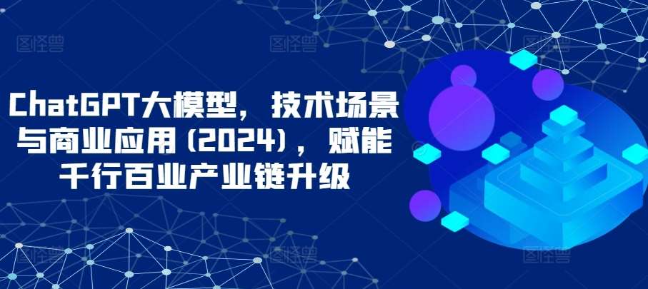 ChatGPT大模型，技术场景与商业应用(2024)，赋能千行百业产业链升级