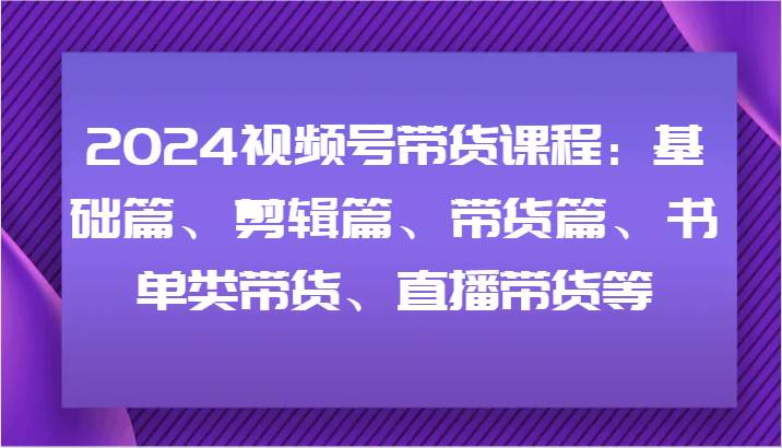 2024视频号带货课程：基础篇、剪辑篇、带货篇、书单类带货、直播带货等