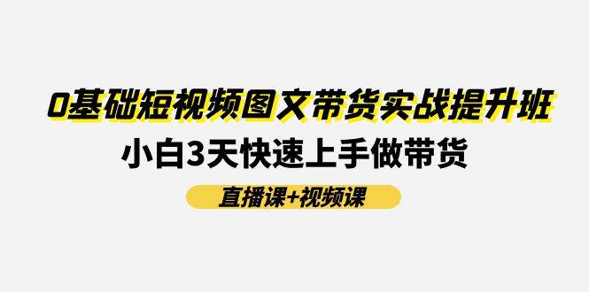 （11641期）0基础短视频图文带货实战提升班(直播课+视频课)：小白3天快速上手做带货