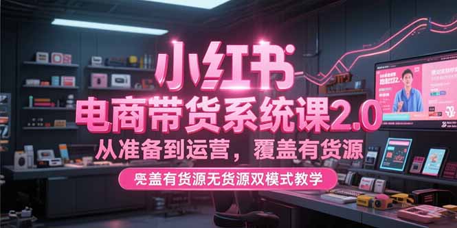 （15258期）小红书电商带货系统课2.0，从准备到运营，覆盖有货源无货源双模式教学
