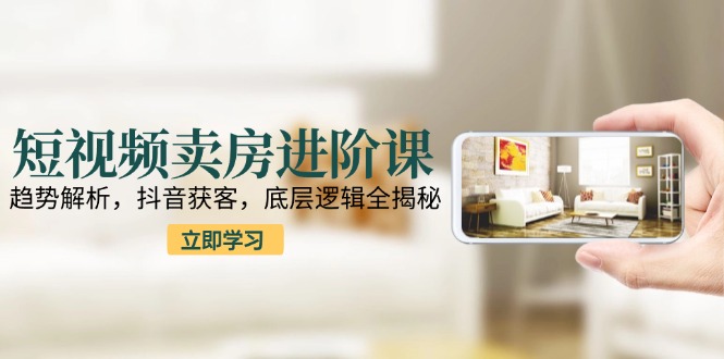 （15096期）短视频卖房进阶课：趋势解析，抖音获客，底层逻辑全揭秘